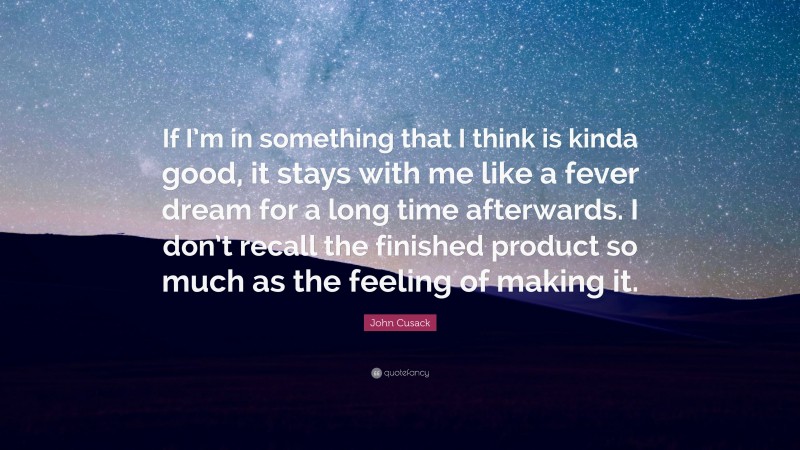 John Cusack Quote: “If I’m in something that I think is kinda good, it stays with me like a fever dream for a long time afterwards. I don’t recall the finished product so much as the feeling of making it.”
