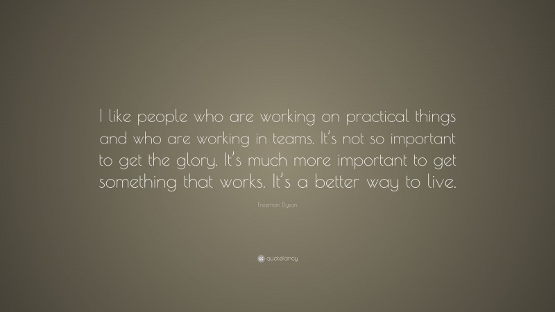 Freeman Dyson Quote: “I like people who are working on practical things and who are working in teams. It’s not so important to get the glory. It’s much more important to get something that works. It’s a better way to live.”
