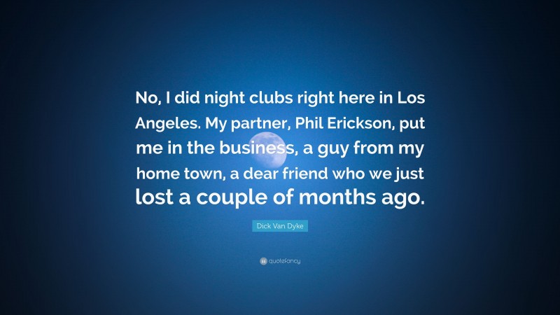 Dick Van Dyke Quote: “No, I did night clubs right here in Los Angeles. My partner, Phil Erickson, put me in the business, a guy from my home town, a dear friend who we just lost a couple of months ago.”