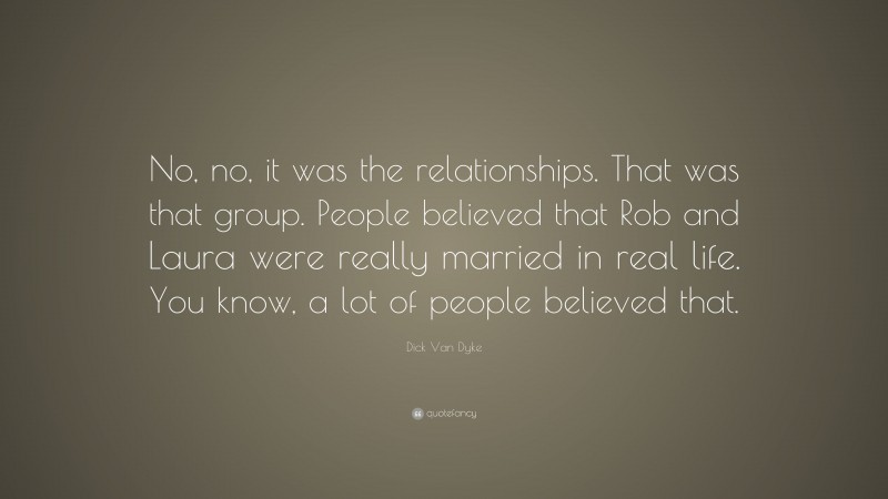 Dick Van Dyke Quote: “No, no, it was the relationships. That was that group. People believed that Rob and Laura were really married in real life. You know, a lot of people believed that.”