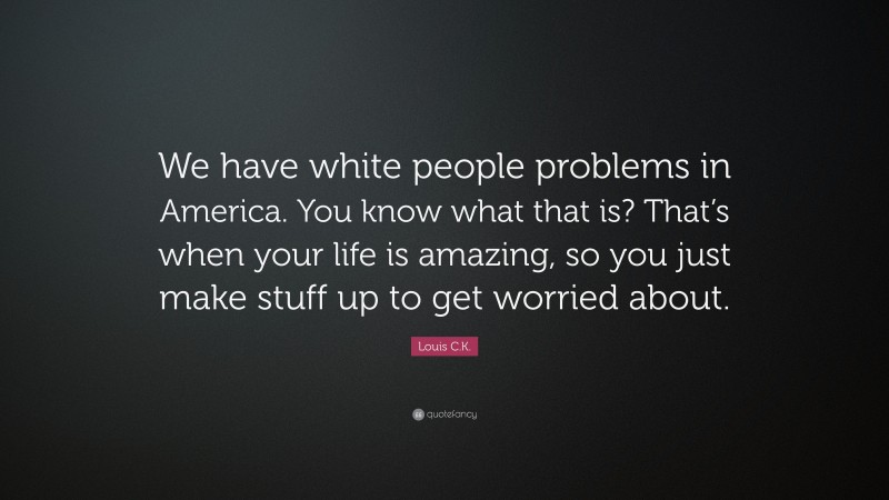 Louis C.K. Quote: “We have white people problems in America. You know what that is? That’s when your life is amazing, so you just make stuff up to get worried about.”