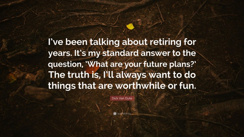 Dick Van Dyke Quote: “I’ve been talking about retiring for years. It’s my standard answer to the question, ‘What are your future plans?’ The truth is, I’ll always want to do things that are worthwhile or fun.”