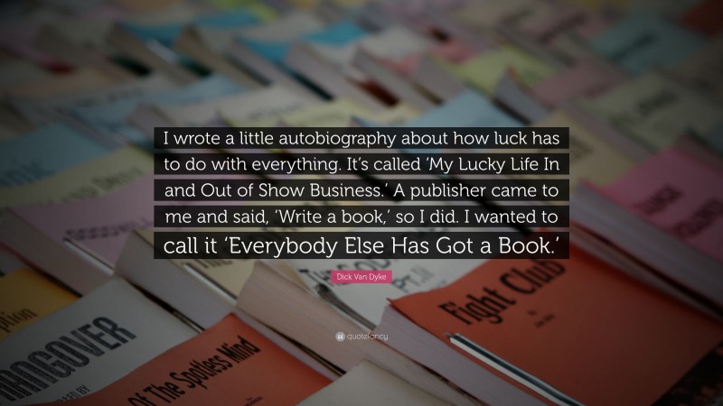 Dick Van Dyke Quote: “I wrote a little autobiography about how luck has to do with everything. It’s called ‘My Lucky Life In and Out of Show Business.’ A publisher came to me and said, ‘Write a book,’ so I did. I wanted to call it ‘Everybody Else Has Got a Book.’”