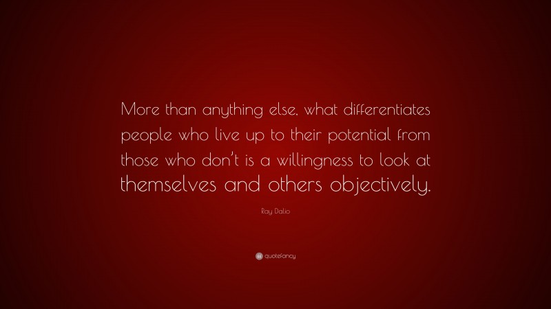 Ray Dalio Quote: “More than anything else, what differentiates people who live up to their potential from those who don’t is a willingness to look at themselves and others objectively.”