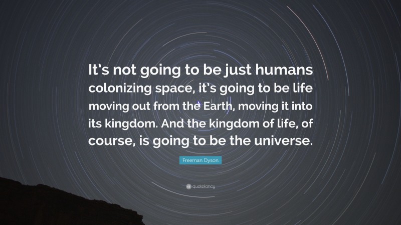 Freeman Dyson Quote: “It’s not going to be just humans colonizing space, it’s going to be life moving out from the Earth, moving it into its kingdom. And the kingdom of life, of course, is going to be the universe.”