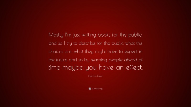 Freeman Dyson Quote: “Mostly I’m just writing books for the public, and so I try to describe for the public what the choices are, what they might have to expect in the future and so by warning people ahead of time maybe you have an effect.”