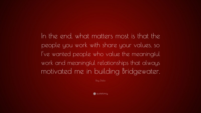 Ray Dalio Quote: “In the end, what matters most is that the people you work with share your values, so I’ve wanted people who value the meaningful work and meaningful relationships that always motivated me in building Bridgewater.”