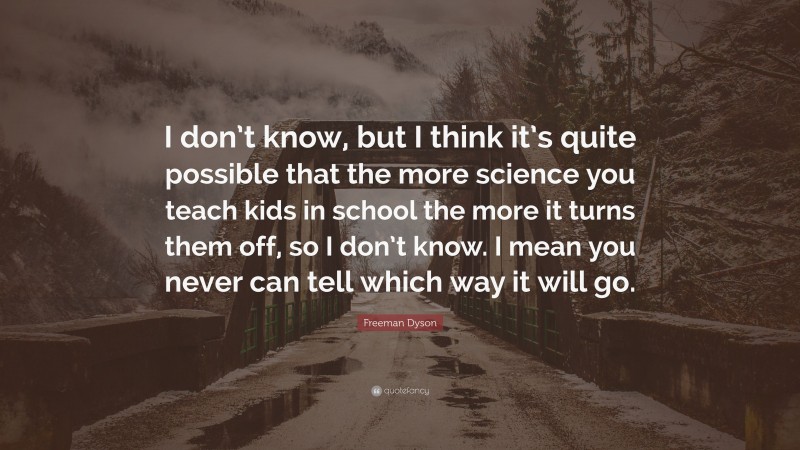 Freeman Dyson Quote: “I don’t know, but I think it’s quite possible that the more science you teach kids in school the more it turns them off, so I don’t know. I mean you never can tell which way it will go.”
