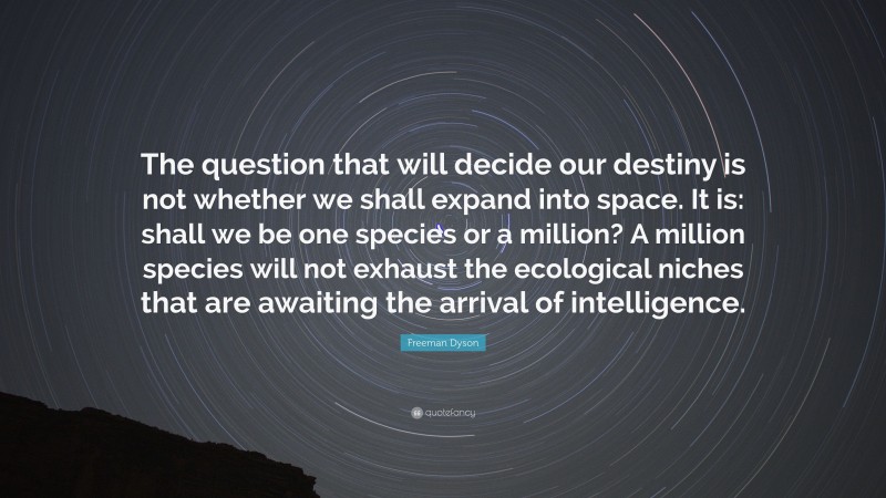 Freeman Dyson Quote: “The question that will decide our destiny is not whether we shall expand into space. It is: shall we be one species or a million? A million species will not exhaust the ecological niches that are awaiting the arrival of intelligence.”