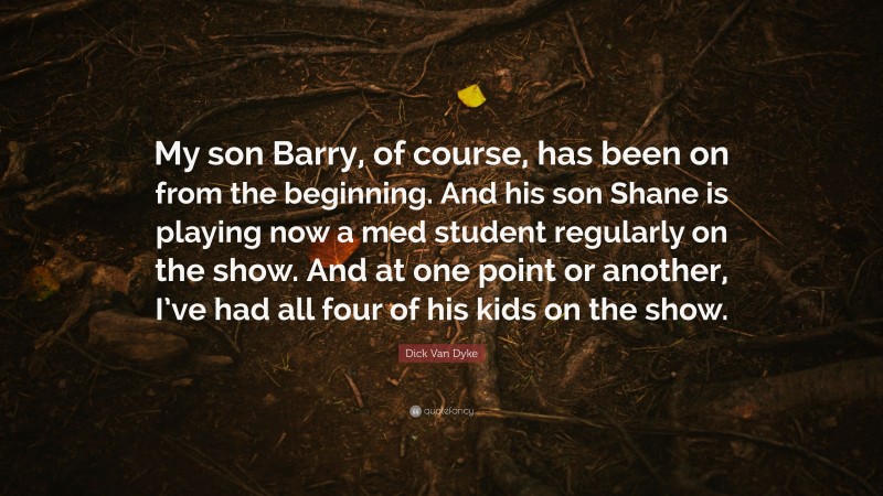 Dick Van Dyke Quote: “My son Barry, of course, has been on from the beginning. And his son Shane is playing now a med student regularly on the show. And at one point or another, I’ve had all four of his kids on the show.”