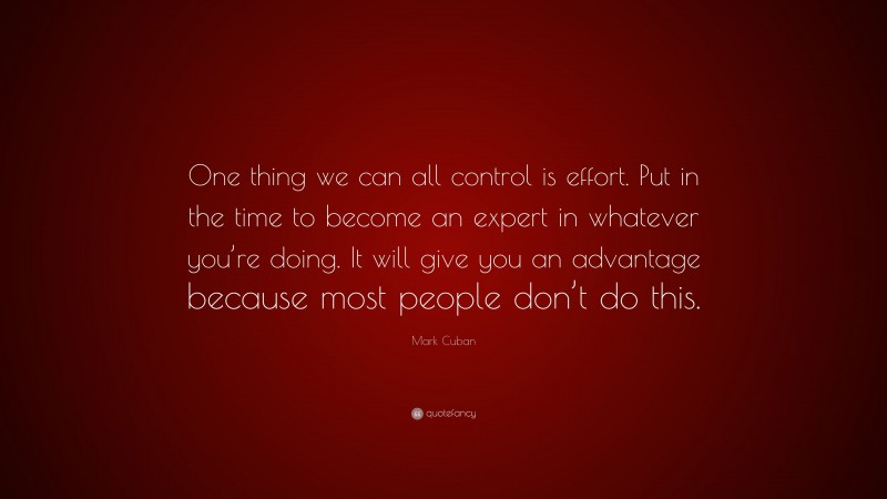 Mark Cuban Quote: “One thing we can all control is effort. Put in the time to become an expert in whatever you’re doing. It will give you an advantage because most people don’t do this.”