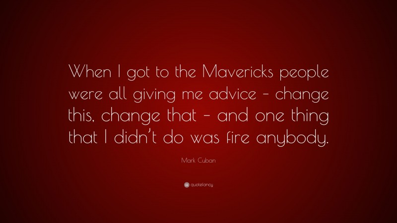 Mark Cuban Quote: “When I got to the Mavericks people were all giving me advice – change this, change that – and one thing that I didn’t do was fire anybody.”