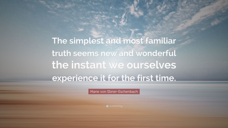 Marie von Ebner-Eschenbach Quote: “The simplest and most familiar truth seems new and wonderful the instant we ourselves experience it for the first time.”