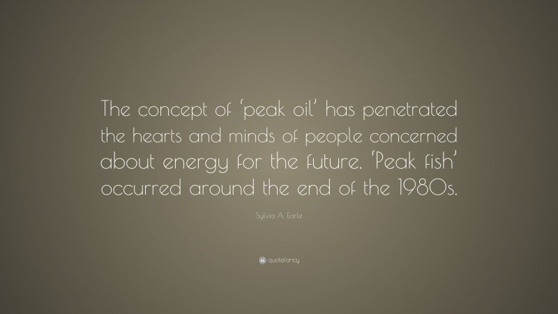 Sylvia A. Earle Quote: “The concept of ‘peak oil’ has penetrated the hearts and minds of people concerned about energy for the future. ‘Peak fish’ occurred around the end of the 1980s.”