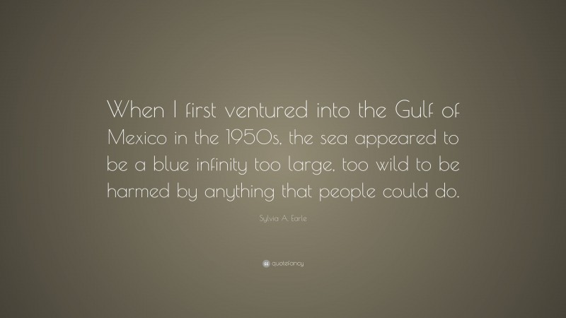 Sylvia A. Earle Quote: “When I first ventured into the Gulf of Mexico in the 1950s, the sea appeared to be a blue infinity too large, too wild to be harmed by anything that people could do.”