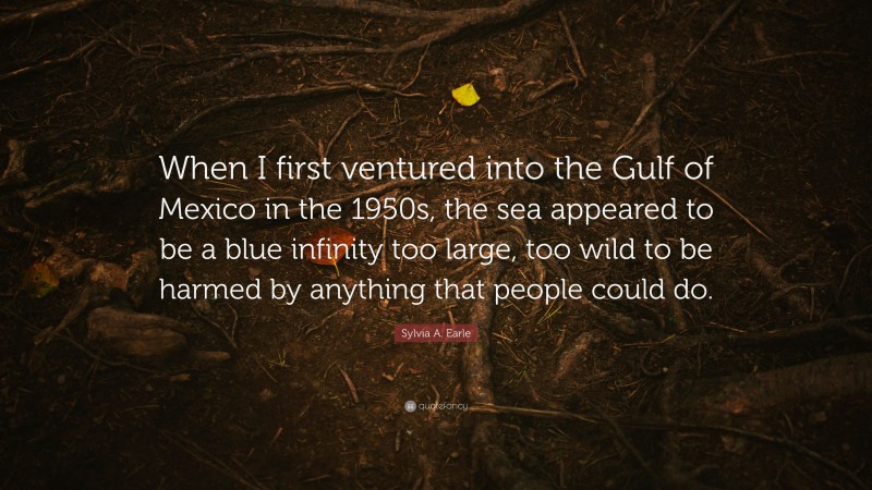 Sylvia A. Earle Quote: “When I first ventured into the Gulf of Mexico in the 1950s, the sea appeared to be a blue infinity too large, too wild to be harmed by anything that people could do.”
