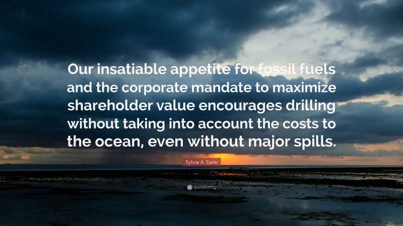 Sylvia A. Earle Quote: “Our insatiable appetite for fossil fuels and the corporate mandate to maximize shareholder value encourages drilling without taking into account the costs to the ocean, even without major spills.”