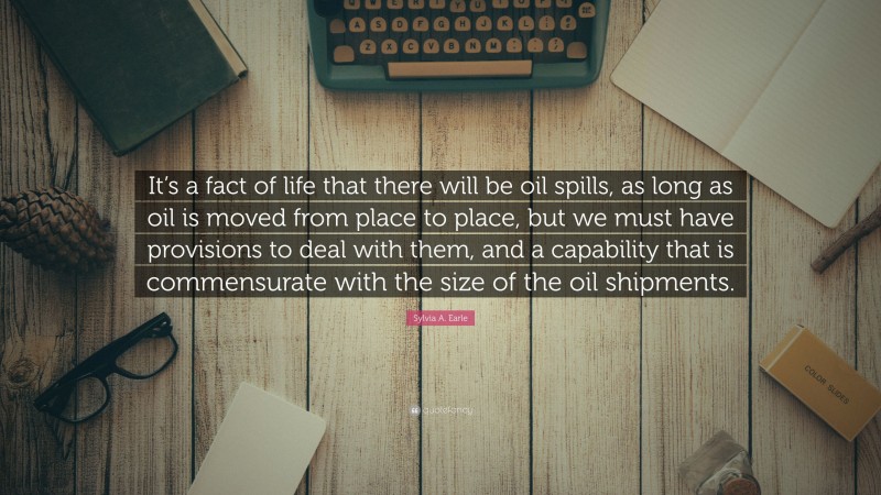 Sylvia A. Earle Quote: “It’s a fact of life that there will be oil spills, as long as oil is moved from place to place, but we must have provisions to deal with them, and a capability that is commensurate with the size of the oil shipments.”