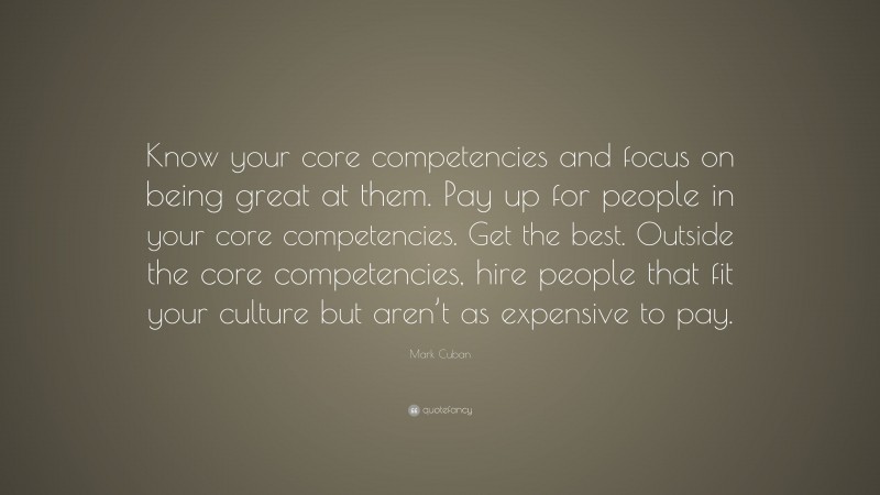 Mark Cuban Quote: “Know your core competencies and focus on being great at them. Pay up for people in your core competencies. Get the best. Outside the core competencies, hire people that fit your culture but aren’t as expensive to pay.”