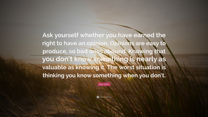 Ray Dalio Quote: “Ask yourself whether you have earned the right to have an opinion. Opinions are easy to produce, so bad ones abound. Knowing that you don’t know something is nearly as valuable as knowing it. The worst situation is thinking you know something when you don’t.”