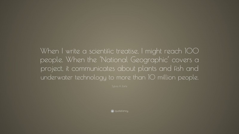 Sylvia A. Earle Quote: “When I write a scientific treatise, I might reach 100 people. When the ‘National Geographic’ covers a project, it communicates about plants and fish and underwater technology to more than 10 million people.”
