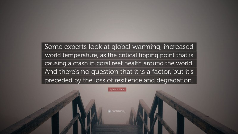 Sylvia A. Earle Quote: “Some experts look at global warming, increased world temperature, as the critical tipping point that is causing a crash in coral reef health around the world. And there’s no question that it is a factor, but it’s preceded by the loss of resilience and degradation.”