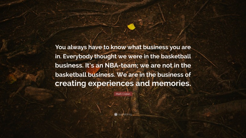 Mark Cuban Quote: “You always have to know what business you are in. Everybody thought we were in the basketball business. It’s an NBA-team; we are not in the basketball business. We are in the business of creating experiences and memories.”