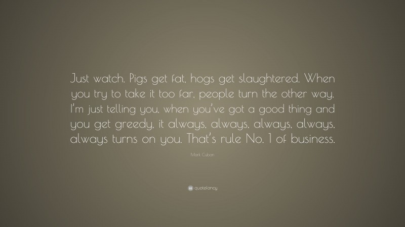 Mark Cuban Quote: “Just watch. Pigs get fat, hogs get slaughtered. When you try to take it too far, people turn the other way. I’m just telling you, when you’ve got a good thing and you get greedy, it always, always, always, always, always turns on you. That’s rule No. 1 of business.”