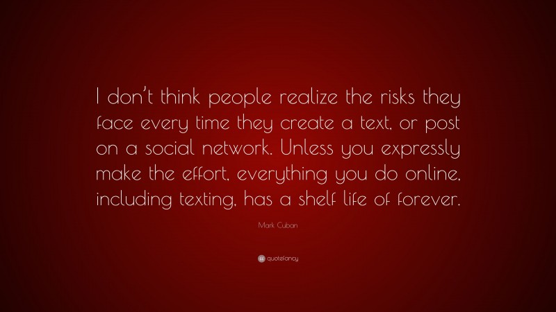Mark Cuban Quote: “I don’t think people realize the risks they face every time they create a text, or post on a social network. Unless you expressly make the effort, everything you do online, including texting, has a shelf life of forever.”