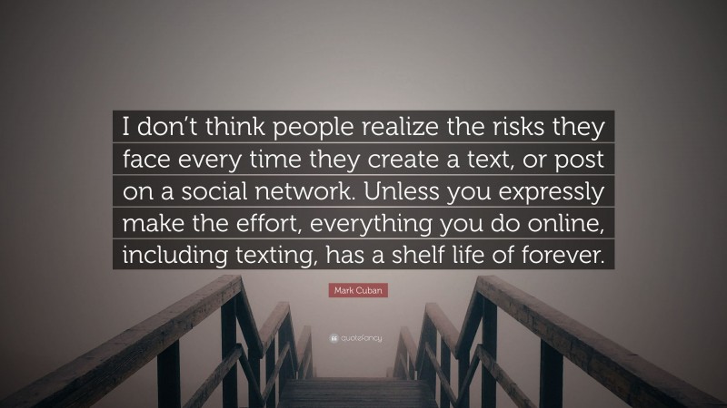 Mark Cuban Quote: “I don’t think people realize the risks they face every time they create a text, or post on a social network. Unless you expressly make the effort, everything you do online, including texting, has a shelf life of forever.”