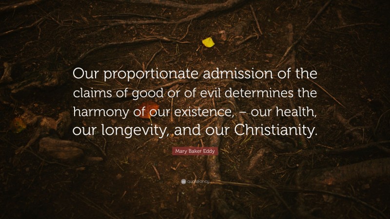 Mary Baker Eddy Quote: “Our proportionate admission of the claims of good or of evil determines the harmony of our existence, – our health, our longevity, and our Christianity.”