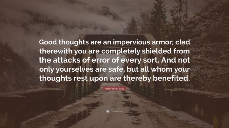 Mary Baker Eddy Quote: “Good thoughts are an impervious armor; clad therewith you are completely shielded from the attacks of error of every sort. And not only yourselves are safe, but all whom your thoughts rest upon are thereby benefited.”