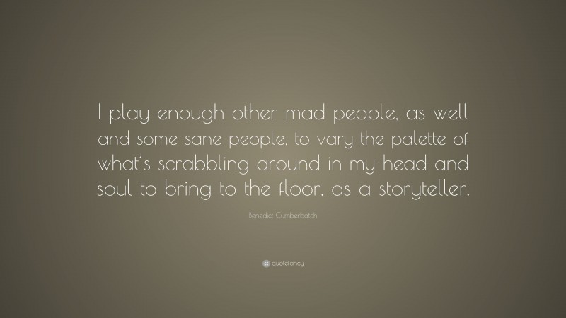 Benedict Cumberbatch Quote: “I play enough other mad people, as well and some sane people, to vary the palette of what’s scrabbling around in my head and soul to bring to the floor, as a storyteller.”