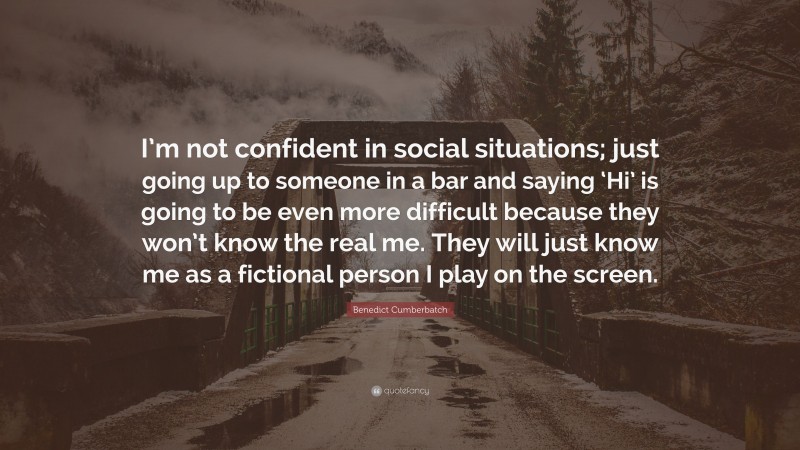 Benedict Cumberbatch Quote: “I’m not confident in social situations; just going up to someone in a bar and saying ‘Hi’ is going to be even more difficult because they won’t know the real me. They will just know me as a fictional person I play on the screen.”