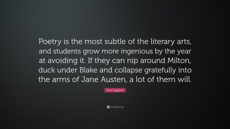 Terry Eagleton Quote: “Poetry is the most subtle of the literary arts, and students grow more ingenious by the year at avoiding it. If they can nip around Milton, duck under Blake and collapse gratefully into the arms of Jane Austen, a lot of them will.”