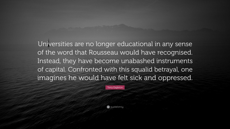 Terry Eagleton Quote: “Universities are no longer educational in any sense of the word that Rousseau would have recognised. Instead, they have become unabashed instruments of capital. Confronted with this squalid betrayal, one imagines he would have felt sick and oppressed.”