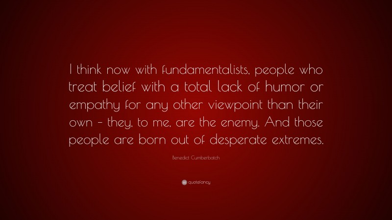 Benedict Cumberbatch Quote: “I think now with fundamentalists, people who treat belief with a total lack of humor or empathy for any other viewpoint than their own – they, to me, are the enemy. And those people are born out of desperate extremes.”