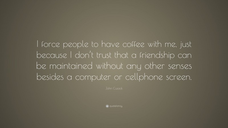 John Cusack Quote: “I force people to have coffee with me, just because I don’t trust that a friendship can be maintained without any other senses besides a computer or cellphone screen.”