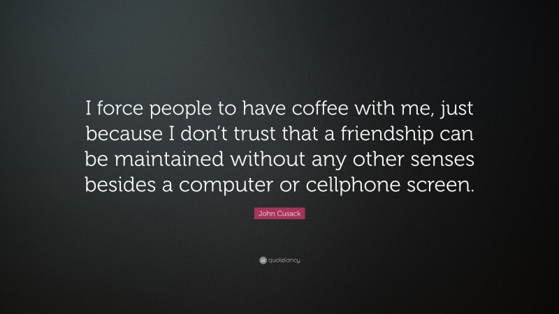 John Cusack Quote: “I force people to have coffee with me, just because I don’t trust that a friendship can be maintained without any other senses besides a computer or cellphone screen.”