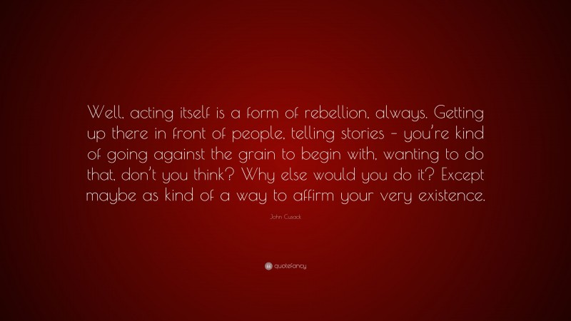 John Cusack Quote: “Well, acting itself is a form of rebellion, always. Getting up there in front of people, telling stories – you’re kind of going against the grain to begin with, wanting to do that, don’t you think? Why else would you do it? Except maybe as kind of a way to affirm your very existence.”