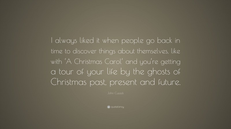 John Cusack Quote: “I always liked it when people go back in time to discover things about themselves, like with ‘A Christmas Carol’ and you’re getting a tour of your life by the ghosts of Christmas past, present and future.”