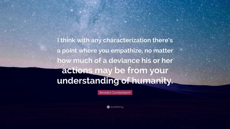 Benedict Cumberbatch Quote: “I think with any characterization there’s a point where you empathize, no matter how much of a deviance his or her actions may be from your understanding of humanity.”