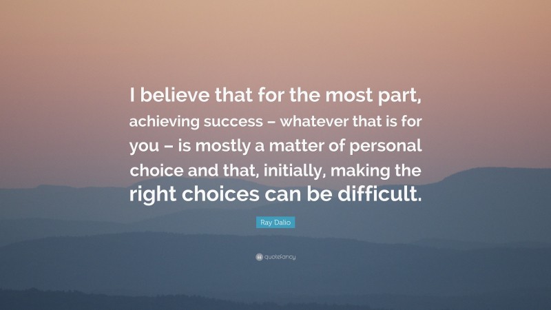 Ray Dalio Quote: “I believe that for the most part, achieving success – whatever that is for you – is mostly a matter of personal choice and that, initially, making the right choices can be difficult.”