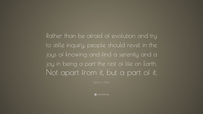 Sylvia A. Earle Quote: “Rather than be afraid of evolution and try to stifle inquiry, people should revel in the joys of knowing and find a serenity and a joy in being a part the rest of life on Earth. Not apart from it, but a part of it.”