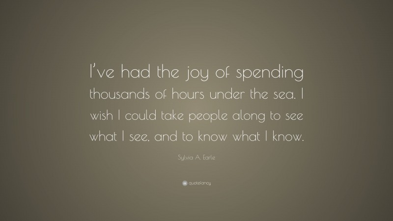 Sylvia A. Earle Quote: “I’ve had the joy of spending thousands of hours under the sea. I wish I could take people along to see what I see, and to know what I know.”