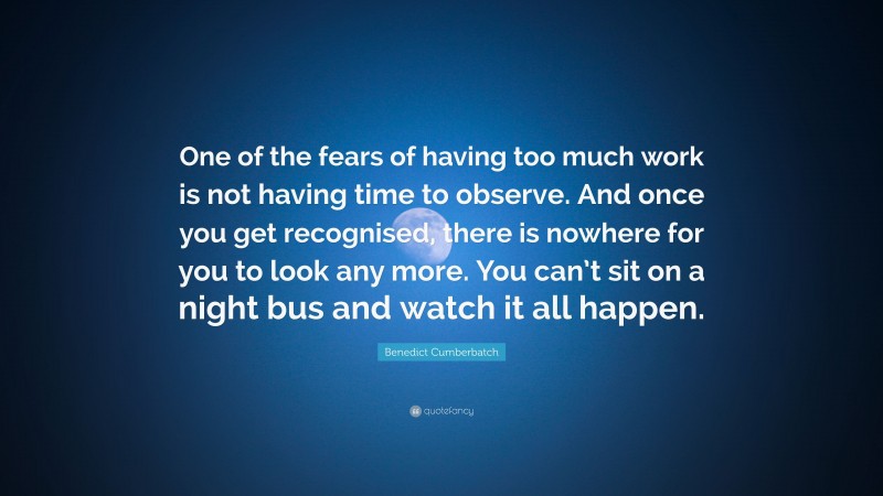 Benedict Cumberbatch Quote: “One of the fears of having too much work is not having time to observe. And once you get recognised, there is nowhere for you to look any more. You can’t sit on a night bus and watch it all happen.”
