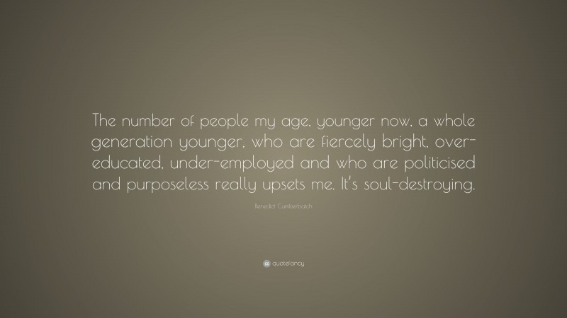 Benedict Cumberbatch Quote: “The number of people my age, younger now, a whole generation younger, who are fiercely bright, over-educated, under-employed and who are politicised and purposeless really upsets me. It’s soul-destroying.”
