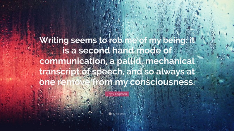 Terry Eagleton Quote: “Writing seems to rob me of my being: it is a second hand mode of communication, a pallid, mechanical transcript of speech, and so always at one remove from my consciousness.”