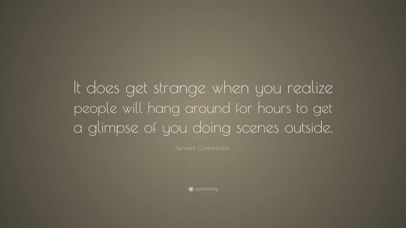 Benedict Cumberbatch Quote: “It does get strange when you realize people will hang around for hours to get a glimpse of you doing scenes outside.”