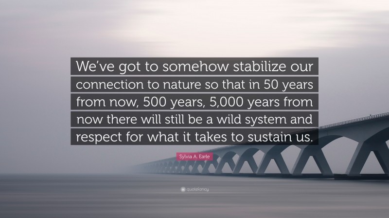Sylvia A. Earle Quote: “We’ve got to somehow stabilize our connection to nature so that in 50 years from now, 500 years, 5,000 years from now there will still be a wild system and respect for what it takes to sustain us.”